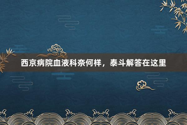 西京病院血液科奈何样，泰斗解答在这里