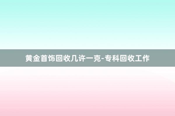 黄金首饰回收几许一克-专科回收工作
