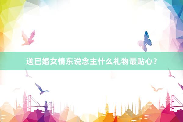 送已婚女情东说念主什么礼物最贴心？
